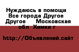 Нуждаюсь в помощи - Все города Другое » Другое   . Московская обл.,Химки г.